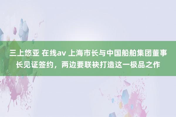 三上悠亚 在线av 上海市长与中国船舶集团董事长见证签约，两边要联袂打造这一极品之作