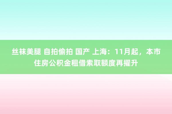 丝袜美腿 自拍偷拍 国产 上海：11月起，本市住房公积金租借索取额度再擢升