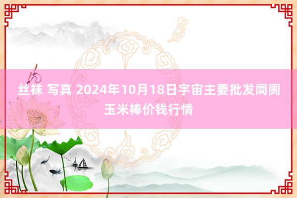 丝袜 写真 2024年10月18日宇宙主要批发阛阓玉米棒价钱行情