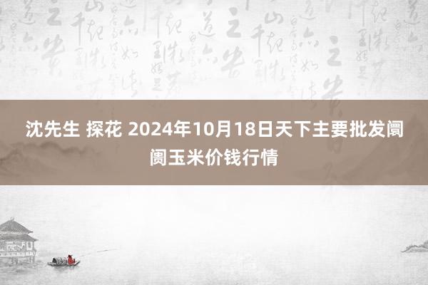 沈先生 探花 2024年10月18日天下主要批发阛阓玉米价钱行情