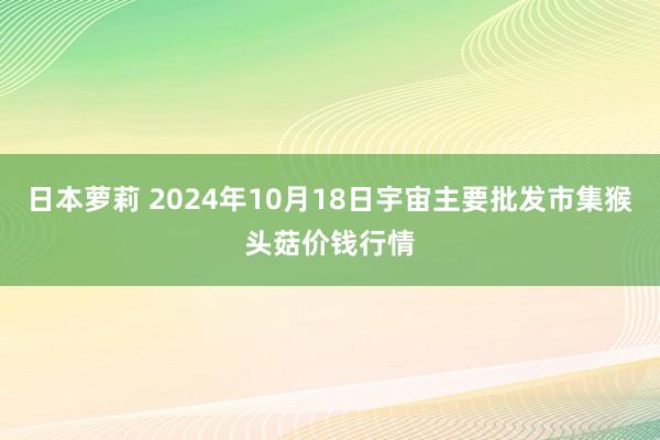 日本萝莉 2024年10月18日宇宙主要批发市集猴头菇价钱行情