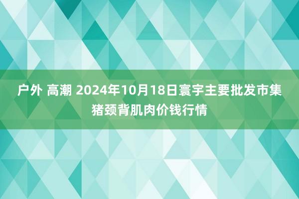 户外 高潮 2024年10月18日寰宇主要批发市集猪颈背肌肉价钱行情