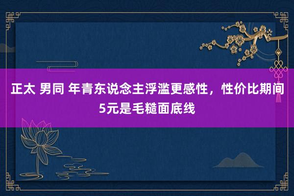 正太 男同 年青东说念主浮滥更感性，性价比期间5元是毛糙面底线