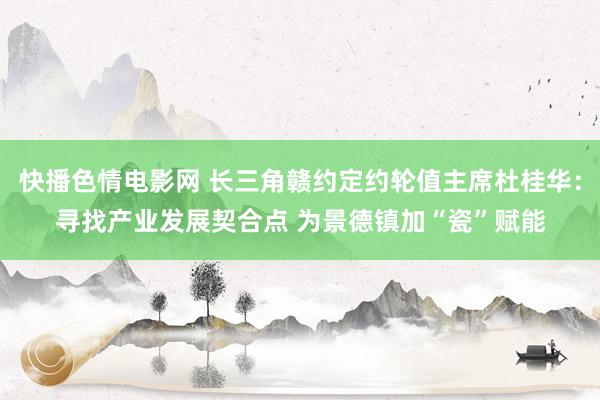 快播色情电影网 长三角赣约定约轮值主席杜桂华：寻找产业发展契合点 为景德镇加“瓷”赋能