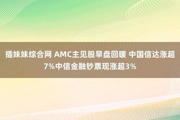 插妹妹综合网 AMC主见股早盘回暖 中国信达涨超7%中信金融钞票现涨超3%