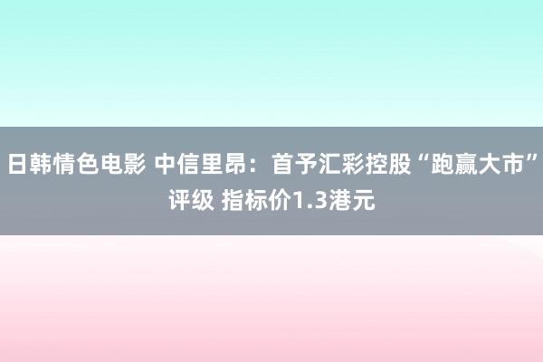 日韩情色电影 中信里昂：首予汇彩控股“跑赢大市”评级 指标价1.3港元