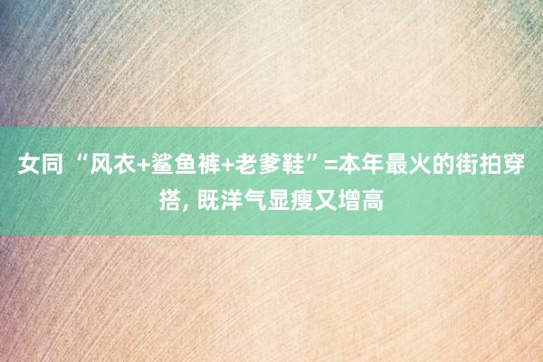 女同 “风衣+鲨鱼裤+老爹鞋”=本年最火的街拍穿搭， 既洋气显瘦又增高