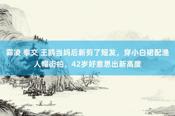 霸凌 拳交 王鸥当妈后新剪了短发，穿小白裙配渔人帽街拍，42岁好意思出新高度