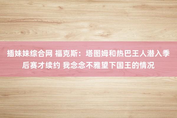 插妹妹综合网 福克斯：塔图姆和热巴王人潜入季后赛才续约 我念念不雅望下国王的情况