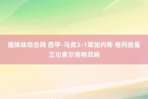 插妹妹综合网 西甲-马竞3-1莱加内斯 格列兹曼立功索尔洛特双响