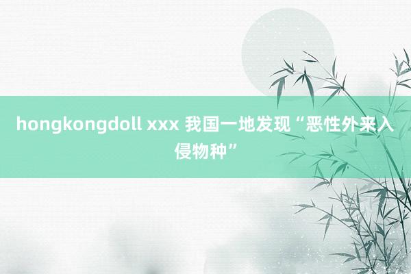 hongkongdoll xxx 我国一地发现“恶性外来入侵物种”