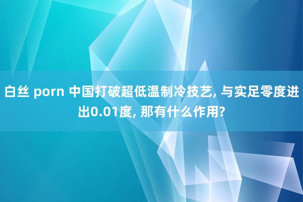 白丝 porn 中国打破超低温制冷技艺， 与实足零度进出0.01度， 那有什么作用?