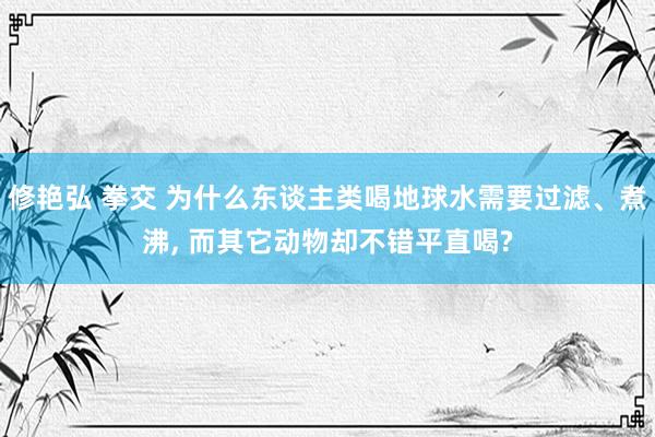 修艳弘 拳交 为什么东谈主类喝地球水需要过滤、煮沸， 而其它动物却不错平直喝?