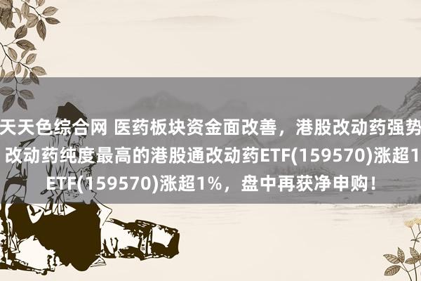 天天色综合网 医药板块资金面改善，港股改动药强势，康龙化成涨超4%，改动药纯度最高的港股通改动药ETF(159570)涨超1%，盘中再获净申购！