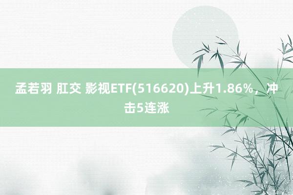 孟若羽 肛交 影视ETF(516620)上升1.86%，冲击5连涨