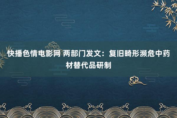 快播色情电影网 两部门发文：复旧畸形濒危中药材替代品研制