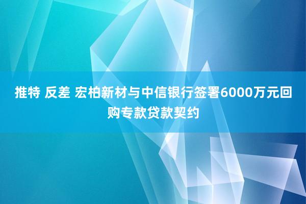 推特 反差 宏柏新材与中信银行签署6000万元回购专款贷款契约