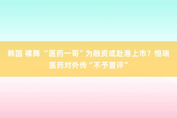 韩国 裸舞 “医药一哥”为融资或赴港上市？恒瑞医药对外传“不予置评”