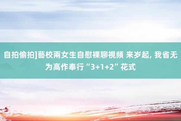 自拍偷拍]藝校兩女生自慰裸聊視頻 来岁起， 我省无为高作奉行“3+1+2”花式