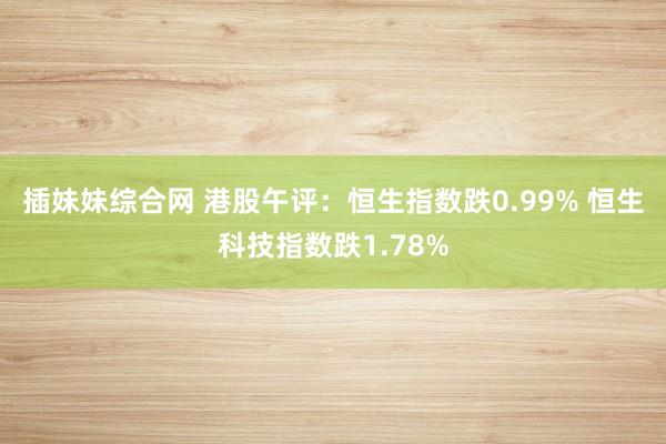 插妹妹综合网 港股午评：恒生指数跌0.99% 恒生科技指数跌1.78%