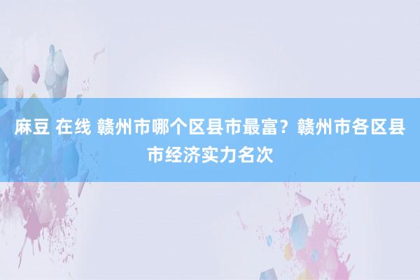 麻豆 在线 赣州市哪个区县市最富？赣州市各区县市经济实力名次