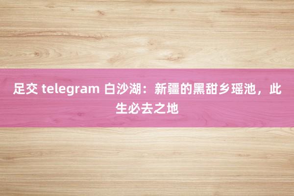 足交 telegram 白沙湖：新疆的黑甜乡瑶池，此生必去之地