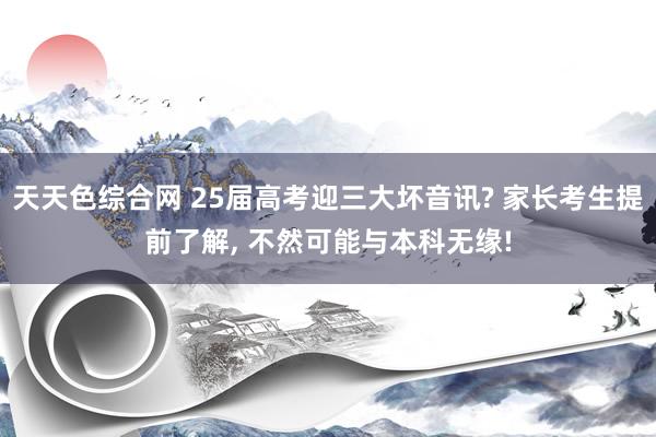 天天色综合网 25届高考迎三大坏音讯? 家长考生提前了解， 不然可能与本科无缘!