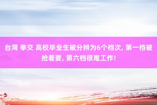 台灣 拳交 高校毕业生被分辨为6个档次， 第一档被抢着要， 第六档很难工作!