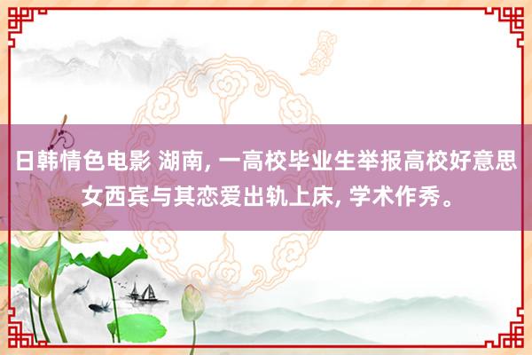 日韩情色电影 湖南, 一高校毕业生举报高校好意思女西宾与其恋爱出轨上床, 学术作秀。