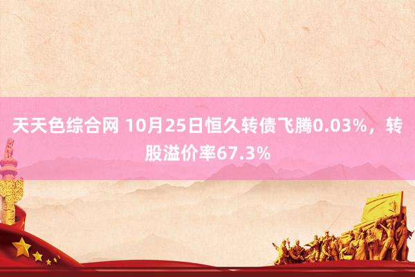 天天色综合网 10月25日恒久转债飞腾0.03%，转股溢价率67.3%