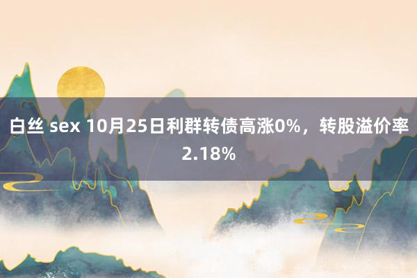 白丝 sex 10月25日利群转债高涨0%，转股溢价率2.18%