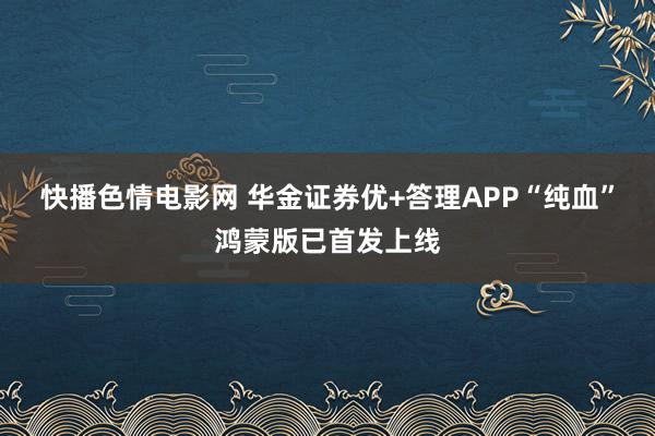 快播色情电影网 华金证券优+答理APP“纯血”鸿蒙版已首发上线