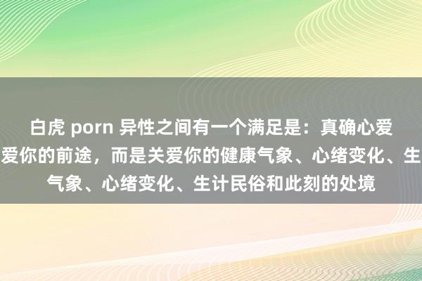 白虎 porn 异性之间有一个满足是：真确心爱你的东谈主，并不关爱你的前途，而是关爱你的健康气象、心绪变化、生计民俗和此刻的处境