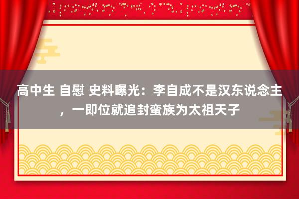 高中生 自慰 史料曝光：李自成不是汉东说念主，一即位就追封蛮族为太祖天子