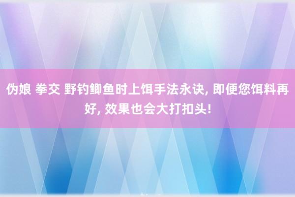 伪娘 拳交 野钓鲫鱼时上饵手法永诀， 即便您饵料再好， 效果也会大打扣头!