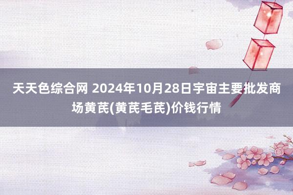 天天色综合网 2024年10月28日宇宙主要批发商场黄芪(黄芪毛芪)价钱行情