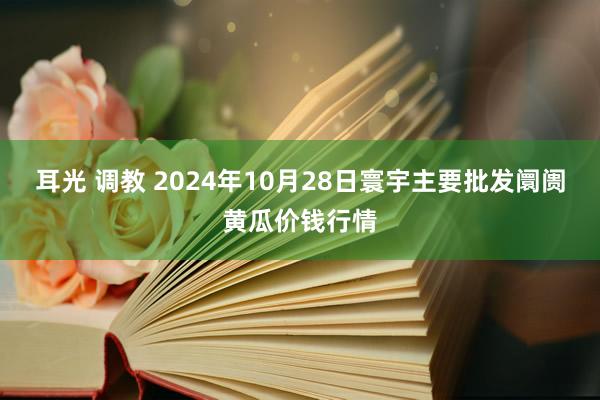 耳光 调教 2024年10月28日寰宇主要批发阛阓黄瓜价钱行情