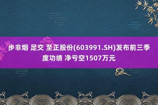 步非烟 足交 至正股份(603991.SH)发布前三季度功绩 净亏空1507万元