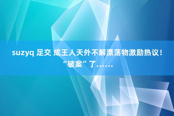 suzyq 足交 成王人天外不解漂荡物激励热议！“破案”了……