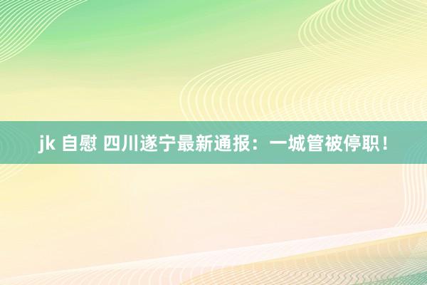 jk 自慰 四川遂宁最新通报：一城管被停职！