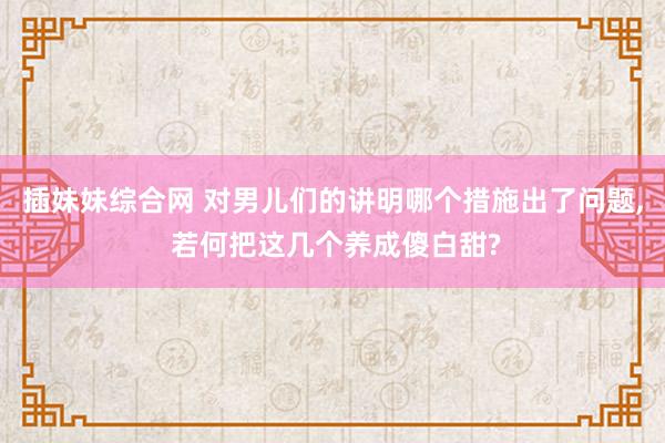 插妹妹综合网 对男儿们的讲明哪个措施出了问题， 若何把这几个养成傻白甜?