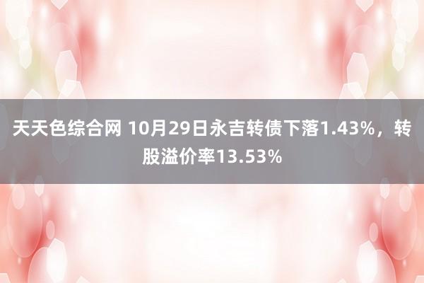 天天色综合网 10月29日永吉转债下落1.43%，转股溢价率13.53%