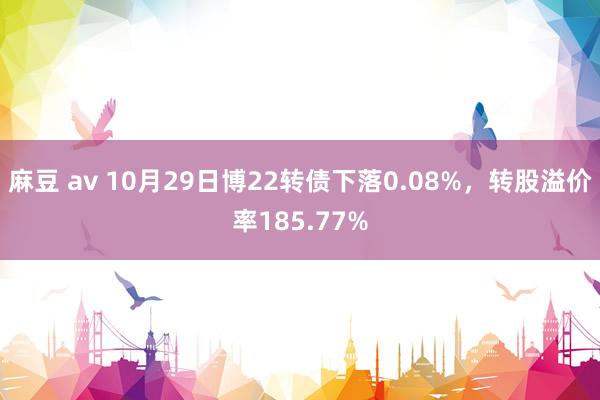 麻豆 av 10月29日博22转债下落0.08%，转股溢价率185.77%