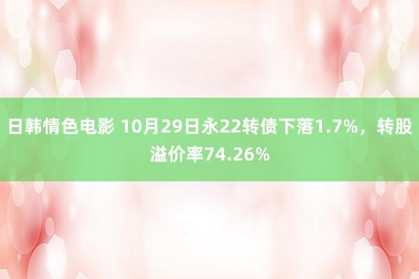 日韩情色电影 10月29日永22转债下落1.7%，转股溢价率74.26%