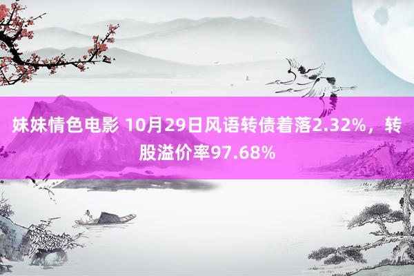 妹妹情色电影 10月29日风语转债着落2.32%，转股溢价率97.68%