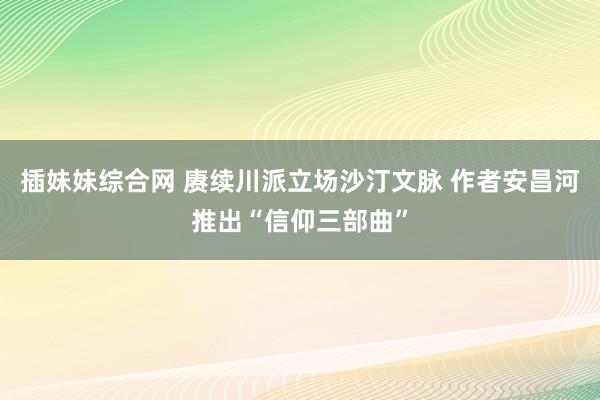 插妹妹综合网 赓续川派立场沙汀文脉 作者安昌河推出“信仰三部曲”