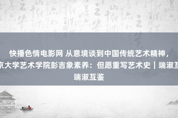 快播色情电影网 从意境谈到中国传统艺术精神，北京大学艺术学院彭吉象素养：但愿重写艺术史｜端淑互鉴