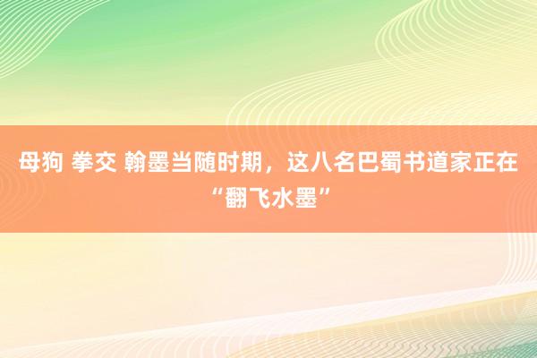 母狗 拳交 翰墨当随时期，这八名巴蜀书道家正在“翻飞水墨”