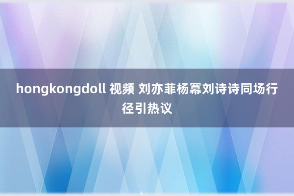 hongkongdoll 视频 刘亦菲杨冪刘诗诗同场行径引热议