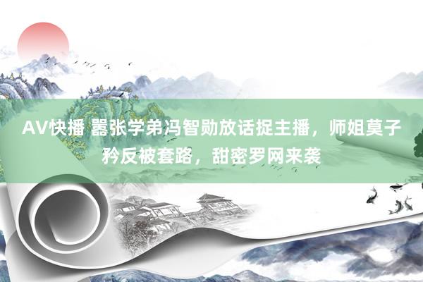 AV快播 嚣张学弟冯智勋放话捉主播，师姐莫子矜反被套路，甜密罗网来袭